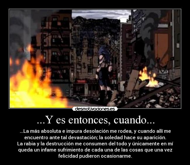 ...Y es entonces, cuando... - ...La más absoluta e impura desolación me rodea, y cuando allí me
encuentro ante tal devastación; la soledad hace su aparición.
La rabia y la destrucción me consumen del todo y únicamente en mí
queda un infame sufrimiento de cada una de las cosas que una vez
felicidad pudieron ocasionarme.