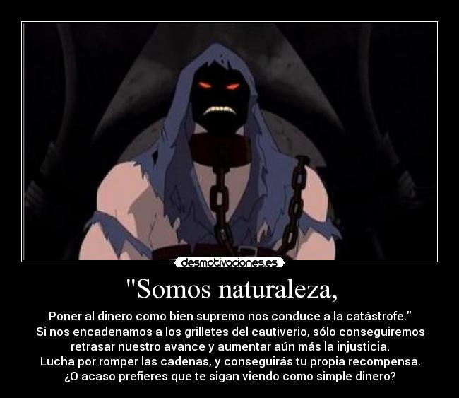 Somos naturaleza, - Poner al dinero como bien supremo nos conduce a la catástrofe.
Si nos encadenamos a los grilletes del cautiverio, sólo conseguiremos
retrasar nuestro avance y aumentar aún más la injusticia.
Lucha por romper las cadenas, y conseguirás tu propia recompensa.
¿O acaso prefieres que te sigan viendo como simple dinero?