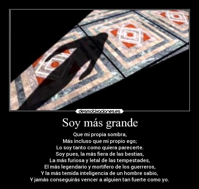 Soy más grande - Que mi propia sombra,
Más incluso que mi propio ego;
Lo soy tanto como quiera parecerte.
Soy pues, la más fiera de las bestias,
La más furiosa y letal de las tempestades,
El más legendario y mortífero de los guerreros,
Y la más temida inteligencia de un hombre sabio,
Y jamás conseguirás vencer a alguien tan fuerte como yo.