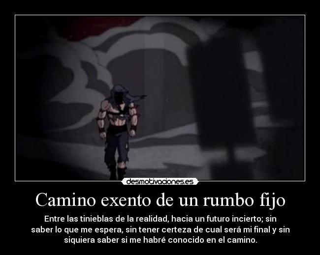 Camino exento de un rumbo fijo - Entre las tinieblas de la realidad, hacia un futuro incierto; sin
saber lo que me espera, sin tener certeza de cual será mi final y sin
siquiera saber si me habré conocido en el camino.