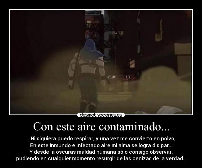 Con este aire contaminado... - ...Ni siquiera puedo respirar, y una vez me convierto en polvo,
En este inmundo e infectado aire mi alma se logra disipar...
Y desde la oscuras maldad humana sólo consigo observar,
pudiendo en cualquier momento resurgir de las cenizas de la verdad...