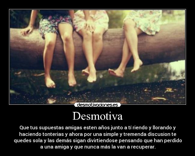 Desmotiva - Que tus supuestas amigas esten años junto a tí riendo y llorando y
haciendo tonterias y ahora por una simple y tremenda discusion te
quedes sola y las demás sigan divirtiendose pensando que han perdido
a una amiga y que nunca más la van a recuperar.