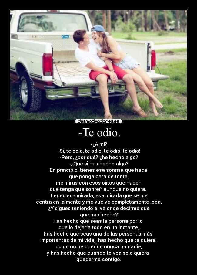 -Te odio. - -¿A mí?
-Si, te odio, te odio, te odio, te odio!
-Pero, ¿por qué? ¿he hecho algo?
-¿Qué si has hecho algo?
 En principio, tienes esa sonrisa que hace 
que ponga cara de tonta,
me miras con esos ojitos que hacen
que tenga que sonreír aunque no quiera. 
Tienes esa mirada, esa mirada que se me
centra en la mente y me vuelve completamente loca.
¿Y sigues teniendo el valor de decirme que
que has hecho?
Has hecho que seas la persona por lo 
que lo dejaría todo en un instante,
has hecho que seas una de las personas más 
importantes de mi vida,  has hecho que te quiera 
como no he querido nunca ha nadie,
y has hecho que cuando te vea solo quiera 
quedarme contigo.
