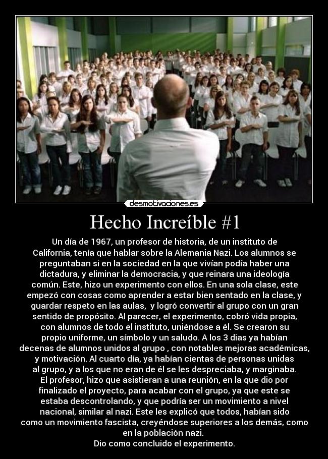 Hecho Increíble #1 - Un día de 1967, un profesor de historia, de un instituto de
California, tenía que hablar sobre la Alemania Nazi. Los alumnos se
preguntaban si en la sociedad en la que vivían podía haber una
dictadura, y eliminar la democracia, y que reinara una ideología
común. Este, hizo un experimento con ellos. En una sola clase, este
empezó con cosas como aprender a estar bien sentado en la clase, y
guardar respeto en las aulas,  y logró convertir al grupo con un gran
sentido de propósito. Al parecer, el experimento, cobró vida propia,
con alumnos de todo el instituto, uniéndose a él. Se crearon su
propio uniforme, un símbolo y un saludo. A los 3 dias ya habían
decenas de alumnos unidos al grupo , con notables mejoras académicas,
y motivación. Al cuarto día, ya habían cientas de personas unidas
al grupo, y a los que no eran de él se les despreciaba, y marginaba.
El profesor, hizo que asistieran a una reunión, en la que dio por
finalizado el proyecto, para acabar con el grupo, ya que este se
estaba descontrolando, y que podría ser un movimiento a nivel
nacional, similar al nazi. Este les explicó que todos, habían sido
como un movimiento fascista, creyéndose superiores a los demás, como
en la población nazi. 
Dio como concluido el experimento.
