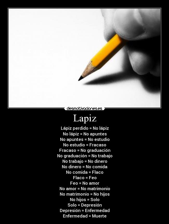 Lapiz - Lápiz perdido = No lápiz
No lápiz = No apuntes
No apuntes = No estudio
No estudio = Fracaso
Fracaso = No graduación
No graduación = No trabajo
No trabajo = No dinero
No dinero = No comida
No comida = Flaco
Flaco = Feo
Feo = No amor
No amor = No matrimonio
No matrimonio = No hijos
No hijos = Solo
Solo = Depresión
Depresión = Enfermedad
Enfermedad = Muerte