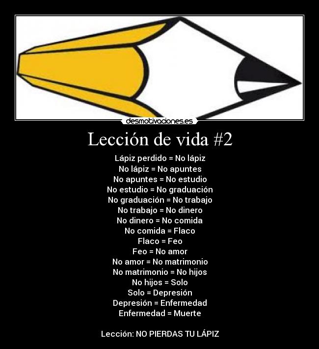 Lección de vida #2 - Lápiz perdido = No lápiz
No lápiz = No apuntes
No apuntes = No estudio
No estudio = No graduación
No graduación = No trabajo
No trabajo = No dinero
No dinero = No comida
No comida = Flaco
Flaco = Feo
Feo = No amor
No amor = No matrimonio
No matrimonio = No hijos
No hijos = Solo
Solo = Depresión
Depresión = Enfermedad
Enfermedad = Muerte

Lección: NO PIERDAS TU LÁPIZ