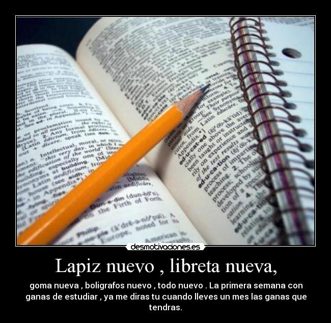 Lapiz nuevo , libreta nueva, - goma nueva , boligrafos nuevo , todo nuevo . La primera semana con
ganas de estudiar , ya me diras tu cuando lleves un mes las ganas que
tendras.