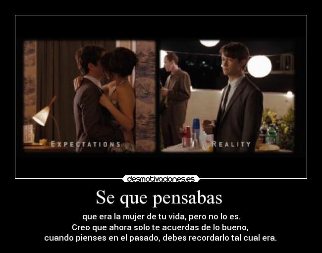 Se que pensabas - que era la mujer de tu vida, pero no lo es.
Creo que ahora solo te acuerdas de lo bueno,
cuando pienses en el pasado, debes recordarlo tal cual era.