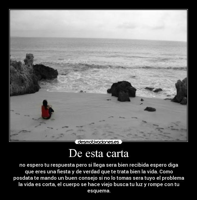 De esta carta - no espero tu respuesta pero si llega sera bien recibida espero diga
que eres una fiesta y de verdad que te trata bien la vida. Como
posdata te mando un buen consejo si no lo tomas sera tuyo el problema
la vida es corta, el cuerpo se hace viejo busca tu luz y rompe con tu
esquema.