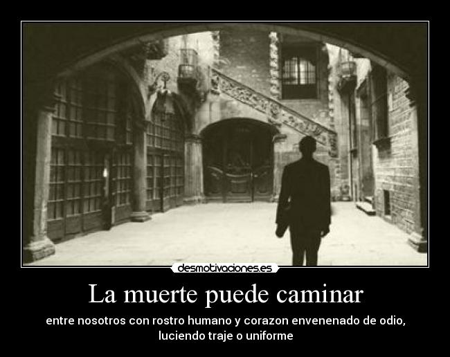 La muerte puede caminar - entre nosotros con rostro humano y corazon envenenado de odio,
luciendo traje o uniforme