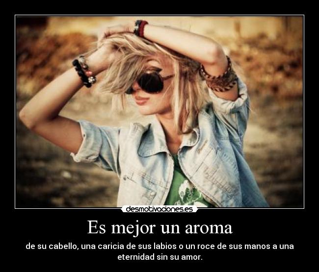 Es mejor un aroma - de su cabello, una caricia de sus labios o un roce de sus manos a una
eternidad sin su amor.