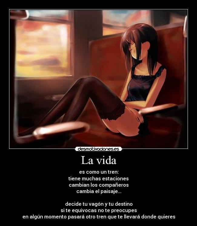 La vida - es como un tren:
tiene muchas estaciones
cambian los compañeros
cambia el paisaje...

decide tu vagón y tu destino
si te equivocas no te preocupes
en algún momento pasará otro tren que te llevará donde quieres