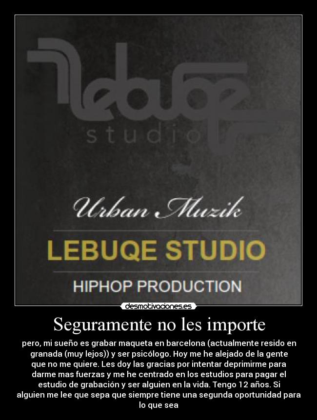 Seguramente no les importe - pero, mi sueño es grabar maqueta en barcelona (actualmente resido en
granada (muy lejos)) y ser psicólogo. Hoy me he alejado de la gente
que no me quiere. Les doy las gracias por intentar deprimirme para
darme mas fuerzas y me he centrado en los estudios para pagar el
estudio de grabación y ser alguien en la vida. Tengo 12 años. Si
alguien me lee que sepa que siempre tiene una segunda oportunidad para
lo que sea