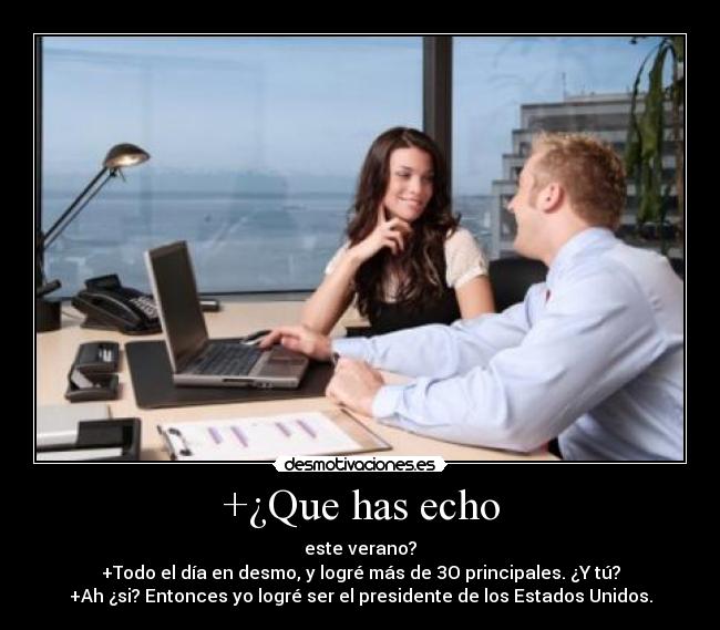 +¿Que has echo - este verano?
+Todo el día en desmo, y logré más de 3O principales. ¿Y tú?
+Ah ¿si? Entonces yo logré ser el presidente de los Estados Unidos.