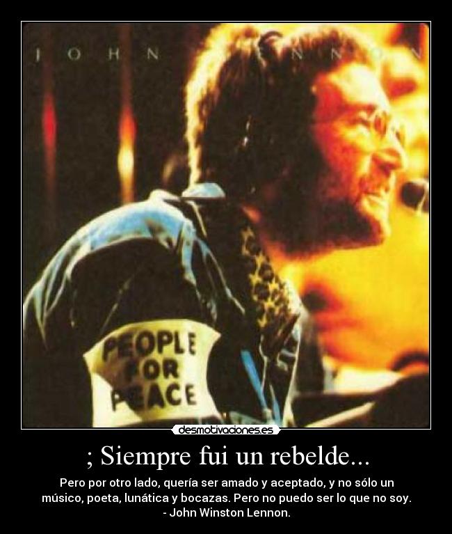 ; Siempre fui un rebelde... - Pero por otro lado, quería ser amado y aceptado, y no sólo un
músico, poeta, lunática y bocazas. Pero no puedo ser lo que no soy.
- John Winston Lennon.