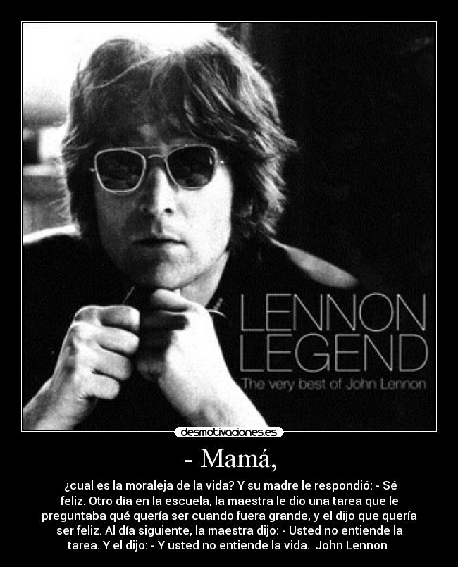 - Mamá, -  ¿cual es la moraleja de la vida? Y su madre le respondió: - Sé
feliz. Otro día en la escuela, la maestra le dio una tarea que le
preguntaba qué quería ser cuando fuera grande, y el dijo que quería
ser feliz. Al día siguiente, la maestra dijo: - Usted no entiende la
tarea. Y el dijo: - Y usted no entiende la vida.  John Lennon 