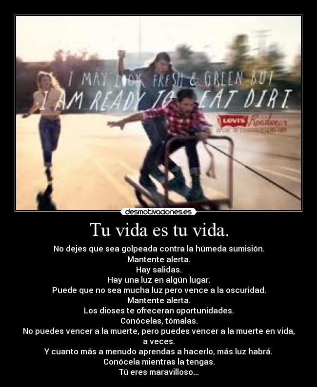 Tu vida es tu vida. - No dejes que sea golpeada contra la húmeda sumisión.
Mantente alerta.
Hay salidas.
Hay una luz en algún lugar.
Puede que no sea mucha luz pero vence a la oscuridad.
Mantente alerta.
Los dioses te ofreceran oportunidades.
Conócelas, tómalas.
No puedes vencer a la muerte, pero puedes vencer a la muerte en vida, a veces.
Y cuanto más a menudo aprendas a hacerlo, más luz habrá.
Conócela mientras la tengas.
Tú eres maravilloso...