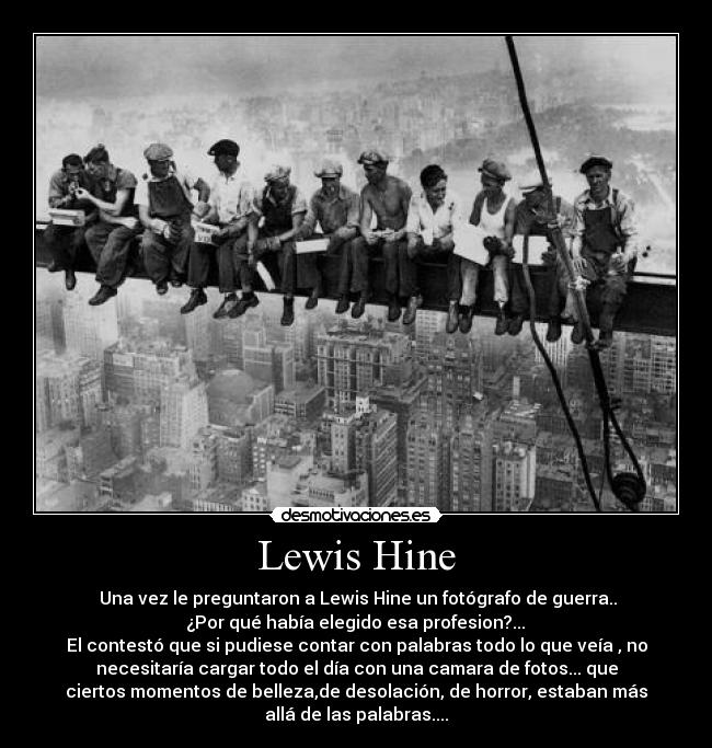 Lewis Hine -  Una vez le preguntaron a Lewis Hine un fotógrafo de guerra..
 ¿Por qué había elegido esa profesion?... 
El contestó que si pudiese contar con palabras todo lo que veía , no
necesitaría cargar todo el día con una camara de fotos... que
ciertos momentos de belleza,de desolación, de horror, estaban más
allá de las palabras....