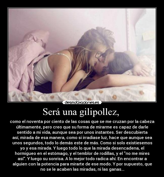 Será una gilipollez,  - como el noventa por ciento de las cosas que se me cruzan por la cabeza
últimamente, pero creo que su forma de mirarme es capaz de darle
sentido a mi vida, aunque sea por unos instantes. Ser descubierta
así, mirada de esa manera, como si irradiase luz, hace que aunque sea
unos segundos, todo lo demás este de más. Como si solo existiesemos
yo y esa mirada. Y luego todo lo que la mirada desencadena, el
hormigueo en el estómago, y el temblor de rodillas, y el no me mires
así. Y luego su sonrisa. A lo mejor todo radica ahí. En encontrar a
alguien con la potencia para mirarte de ese modo. Y por supuesto, que
no se le acaben las miradas, ni las ganas...