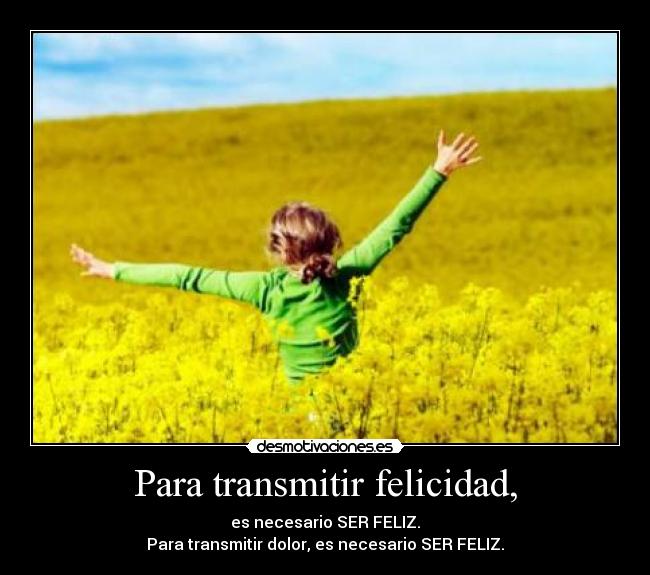 Para transmitir felicidad, - es necesario SER FELIZ.
Para transmitir dolor, es necesario SER FELIZ.