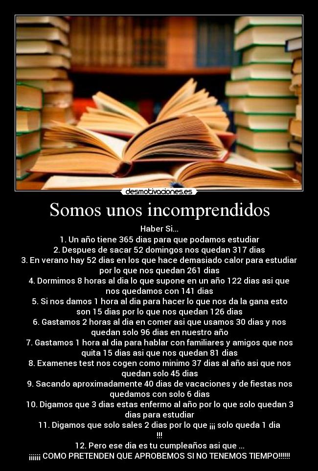 Somos unos incomprendidos - Haber Si...
1. Un año tiene 365 dias para que podamos estudiar
2. Despues de sacar 52 domingos nos quedan 317 dias
3. En verano hay 52 dias en los que hace demasiado calor para estudiar
por lo que nos quedan 261 dias
4. Dormimos 8 horas al dia lo que supone en un año 122 dias asi que
nos quedamos con 141 dias
5. Si nos damos 1 hora al dia para hacer lo que nos da la gana esto
son 15 dias por lo que nos quedan 126 dias
6. Gastamos 2 horas al dia en comer asi que usamos 30 dias y nos
quedan solo 96 dias en nuestro año
7. Gastamos 1 hora al dia para hablar con familiares y amigos que nos
quita 15 dias asi que nos quedan 81 dias
8. Examenes test nos cogen como minimo 37 dias al año asi que nos
quedan solo 45 dias
9. Sacando aproximadamente 40 dias de vacaciones y de fiestas nos
quedamos con solo 6 dias
10. Digamos que 3 dias estas enfermo al año por lo que solo quedan 3
dias para estudiar
11. Digamos que solo sales 2 dias por lo que ¡¡¡ solo queda 1 dia
!!!
12. Pero ese dia es tu cumpleaños asi que ...
¡¡¡¡¡¡ COMO PRETENDEN QUE APROBEMOS SI NO TENEMOS TIEMPO!!!!!!