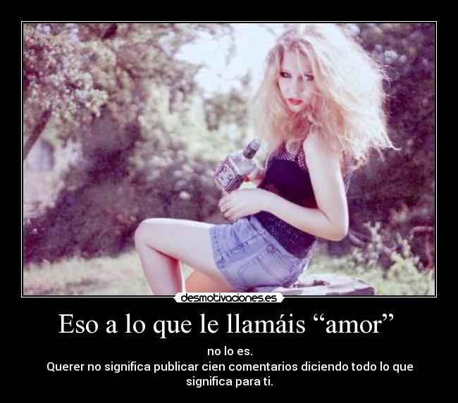 Eso a lo que le llamáis “amor”  - no lo es.
Querer no significa publicar cien comentarios diciendo todo lo que significa para ti.