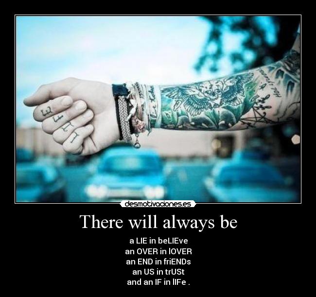 There will always be - a LIE in beLIEve
an OVER in lOVER
an END in friENDs
an US in trUSt
and an IF in lIFe .