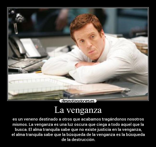 La venganza - es un veneno destinado a otros que acabamos tragándonos nosotros
mismos. La venganza es una luz oscura que ciega a todo aquel que la
busca. El alma tranquila sabe que no existe justicia en la venganza,
el alma tranquila sabe que la búsqueda de la venganza es la búsqueda
de la destrucción.