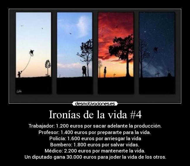 Ironías de la vida #4 - Trabajador: 1.200 euros por sacar adelante la producción.
Profesor: 1.400 euros por prepararte para la vida. 
Policía: 1.600 euros por arriesgar la vida
Bombero: 1.800 euros por salvar vidas. 
 Médico: 2.200 euros por mantenerte la vida. 
Un diputado gana 30.000 euros para joder la vida de los otros.