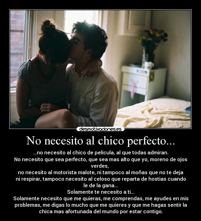 No necesito al chico perfecto... - ...no necesito al chico de película, al que todas admiran.
No necesito que sea perfecto, que sea mas alto que yo, moreno de ojos
verdes,
no necesito al motorista malote, ni tampoco al moñas que no te deja
ni respirar, tampoco necesito al celoso que reparta de hostias cuando
le de la gana...
Solamente te necesito a ti...
Solamente necesito que me quieras, me comprendas, me ayudes en mis
problemas, me digas lo mucho que me quieres y que me hagas sentir la
chica mas afortunada del mundo por estar contigo.