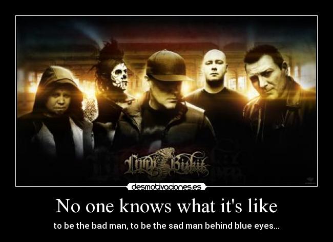 No one knows what its like - to be the bad man, to be the sad man behind blue eyes...