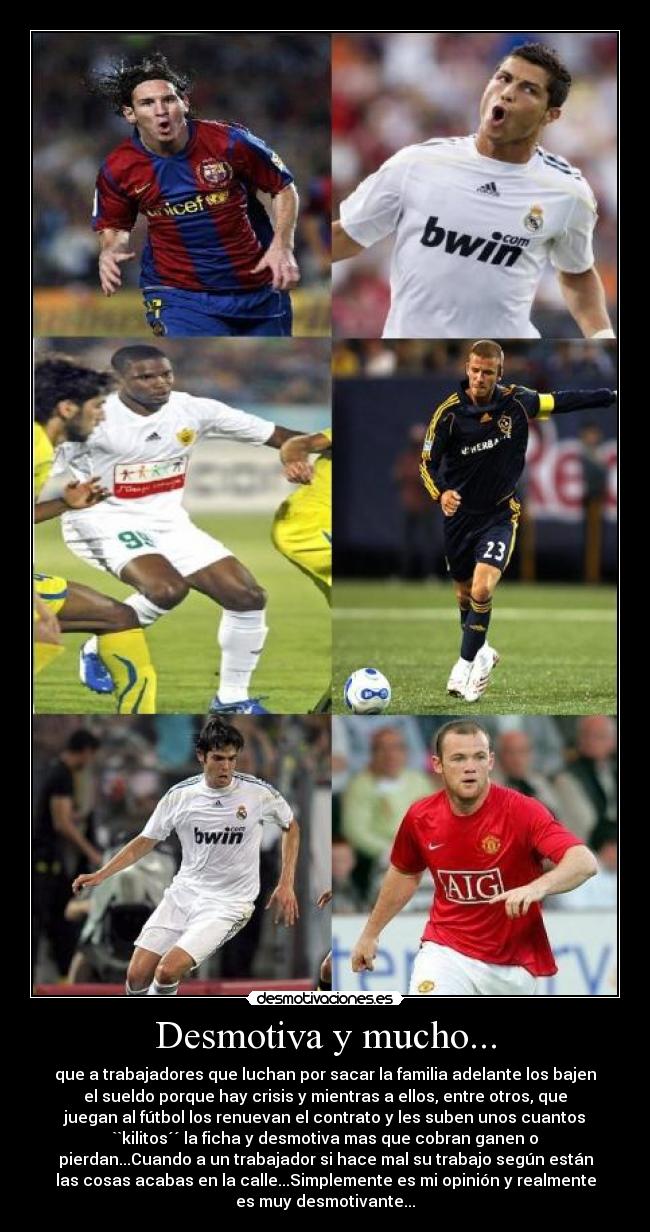 Desmotiva y mucho... - que a trabajadores que luchan por sacar la familia adelante los bajen
el sueldo porque hay crisis y mientras a ellos, entre otros, que
juegan al fútbol los renuevan el contrato y les suben unos cuantos
``kilitos´´ la ficha y desmotiva mas que cobran ganen o
pierdan...Cuando a un trabajador si hace mal su trabajo según están
las cosas acabas en la calle...Simplemente es mi opinión y realmente
es muy desmotivante...