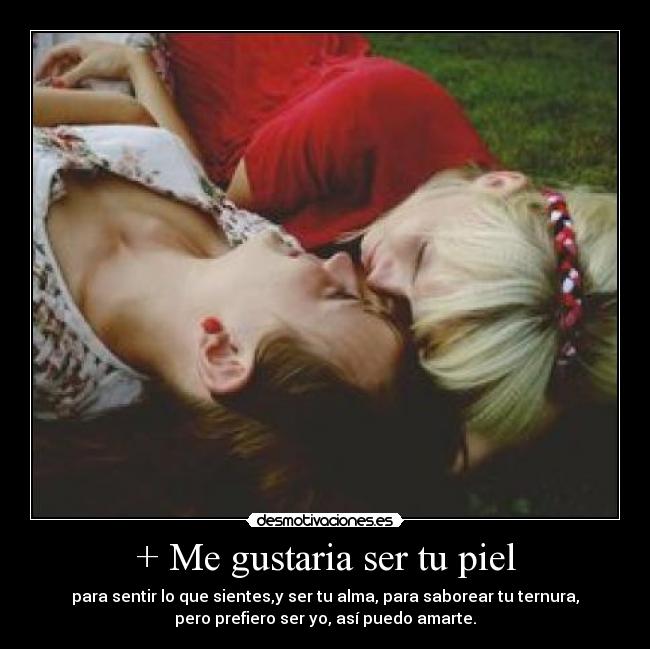 + Me gustaria ser tu piel - para sentir lo que sientes,y ser tu alma, para saborear tu ternura,
pero prefiero ser yo, así puedo amarte.