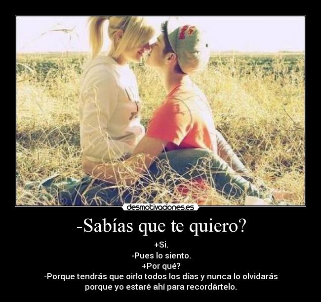 -Sabías que te quiero? - +Si.
-Pues lo siento.
+Por qué?
-Porque tendrás que oirlo todos los días y nunca lo olvidarás
porque yo estaré ahí para recordártelo.
