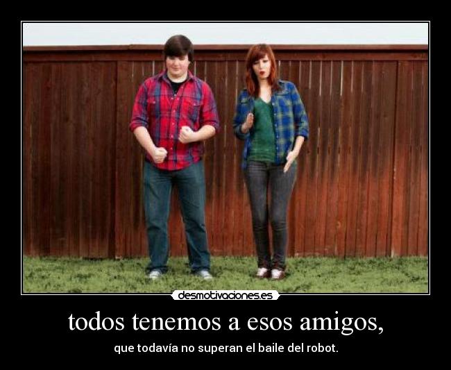 todos tenemos a esos amigos, - que todavía no superan el baile del robot.