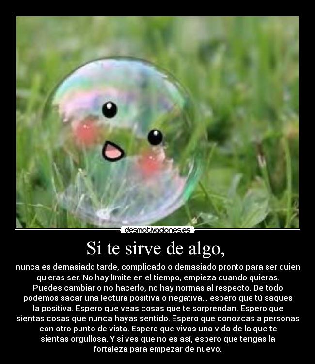 Si te sirve de algo, - nunca es demasiado tarde, complicado o demasiado pronto para ser quien
quieras ser. No hay límite en el tiempo, empieza cuando quieras.
Puedes cambiar o no hacerlo, no hay normas al respecto. De todo
podemos sacar una lectura positiva o negativa… espero que tú saques
la positiva. Espero que veas cosas que te sorprendan. Espero que
sientas cosas que nunca hayas sentido. Espero que conozcas a personas
con otro punto de vista. Espero que vivas una vida de la que te
sientas orgullosa. Y si ves que no es así, espero que tengas la
fortaleza para empezar de nuevo.