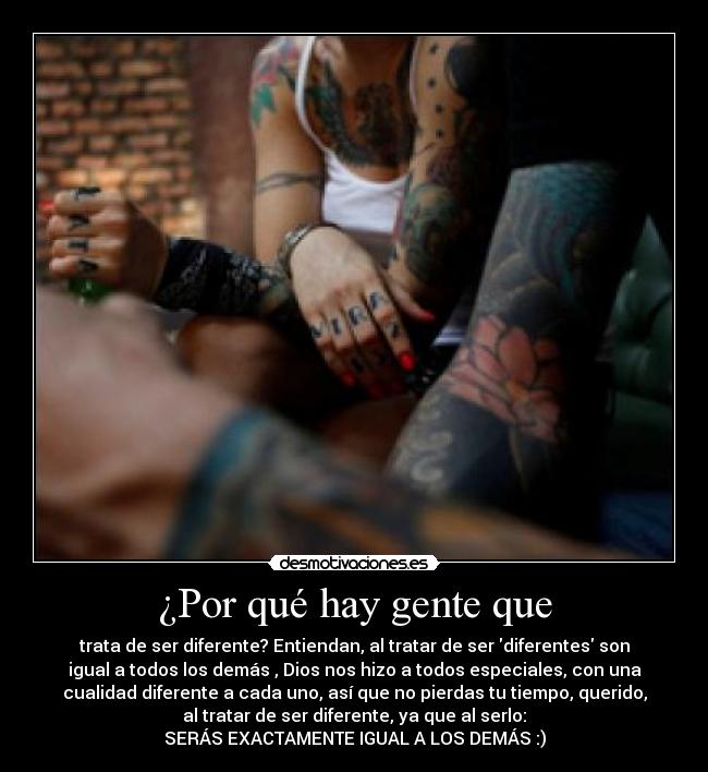 ¿Por qué hay gente que - trata de ser diferente? Entiendan, al tratar de ser diferentes son
igual a todos los demás , Dios nos hizo a todos especiales, con una
cualidad diferente a cada uno, así que no pierdas tu tiempo, querido,
al tratar de ser diferente, ya que al serlo:
SERÁS EXACTAMENTE IGUAL A LOS DEMÁS :)