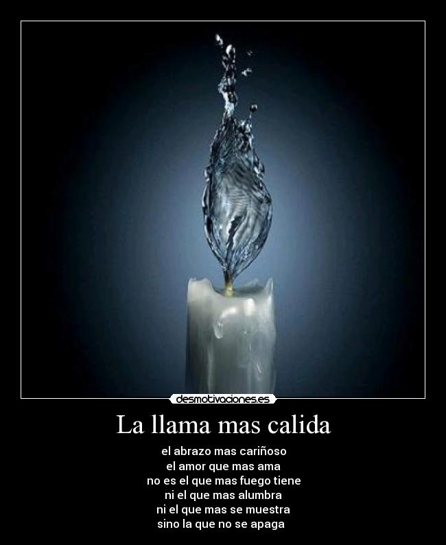 La llama mas calida - el abrazo mas cariñoso
el amor que mas ama
no es el que mas fuego tiene
ni el que mas alumbra
ni el que mas se muestra
sino la que no se apaga