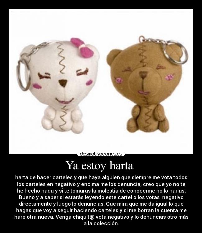 Ya estoy harta - harta de hacer carteles y que haya alguien que siempre me vota todos
los carteles en negativo y encima me los denuncia, creo que yo no te
he hecho nada y si te tomaras la molestia de conocerme no lo harías.
Bueno y a saber si estarás leyendo este cartel o los votas negativo
directamente y luego lo denuncias. Que mira que me da igual lo que
hagas que voy a seguir haciendo carteles y si me borran la cuenta me
hare otra nueva. Venga chiquit@ vota negativo y lo denuncias otro más
a la colección.