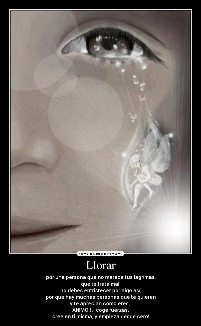 Llorar - por una persona que no merece tus lagrimas.
que te trata mal,
no debes entristecer por algo así,
por que hay muchas personas que te quieren
y te aprecian como eres, 
ANIMO!! ,  coge fuerzas,
cree en ti misma, y empieza desde cero!