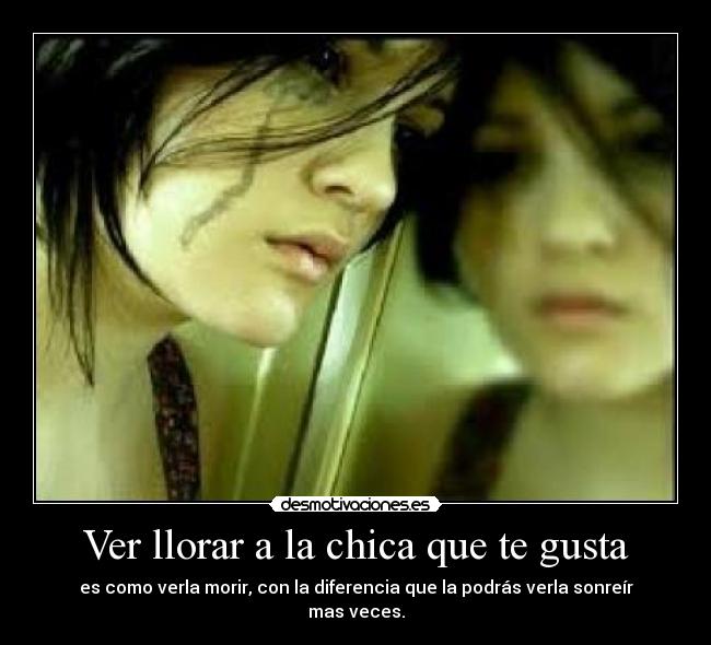 Ver llorar a la chica que te gusta - es como verla morir, con la diferencia que la podrás verla sonreír mas veces.