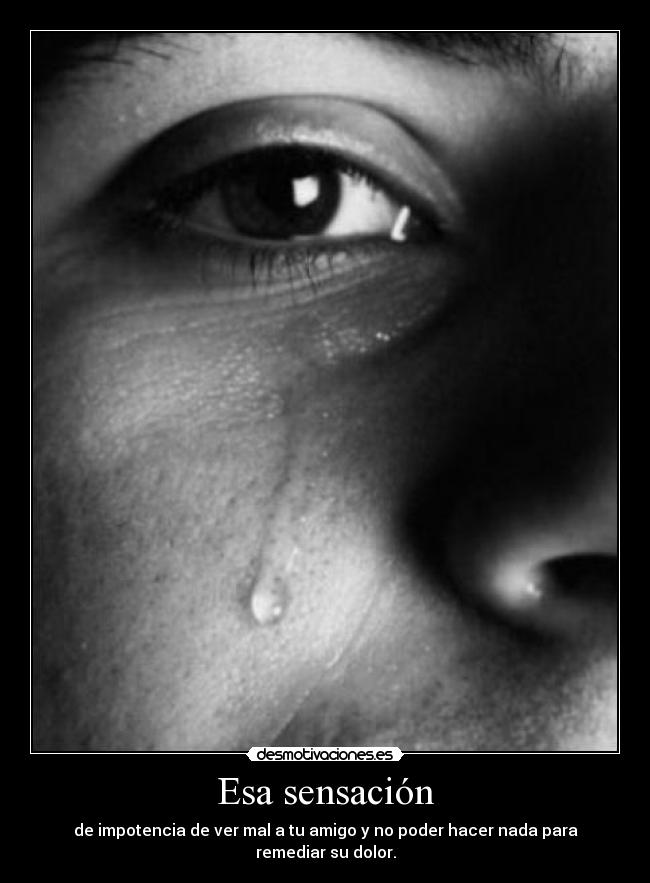 Esa sensación - de impotencia de ver mal a tu amigo y no poder hacer nada para remediar su dolor.