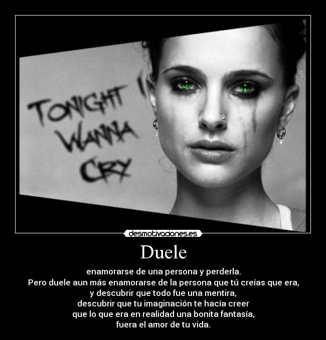 Duele - enamorarse de una persona y perderla.
Pero duele aun más enamorarse de la persona que tú creías que era,
y descubrir que todo fue una mentira,
descubrir que tu imaginación te hacía creer
que lo que era en realidad una bonita fantasía,
fuera el amor de tu vida.