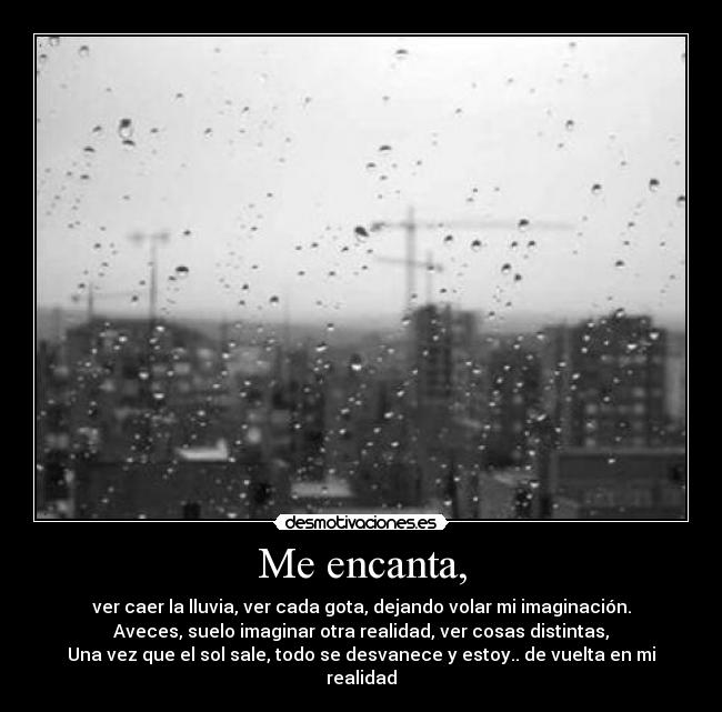 Me encanta, - ver caer la lluvia, ver cada gota, dejando volar mi imaginación.
Aveces, suelo imaginar otra realidad, ver cosas distintas,
Una vez que el sol sale, todo se desvanece y estoy.. de vuelta en mi realidad