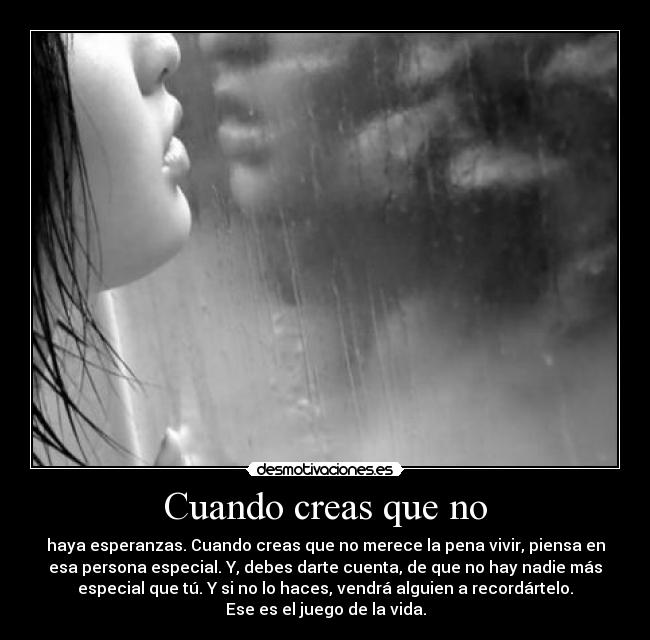 Cuando creas que no - haya esperanzas. Cuando creas que no merece la pena vivir, piensa en
esa persona especial. Y, debes darte cuenta, de que no hay nadie más
especial que tú. Y si no lo haces, vendrá alguien a recordártelo.
Ese es el juego de la vida.