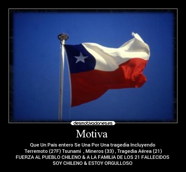 Motiva - Que Un País entero Se Una Por Una tragedia Incluyendo
Terremoto (27F) Tsunami , Mineros (33) , Tragedia Aérea (21)
FUERZA AL PUEBLO CHILENO & A LA FAMILIA DE LOS 21 FALLECIDOS
SOY CHILENO & ESTOY ORGULLOSO