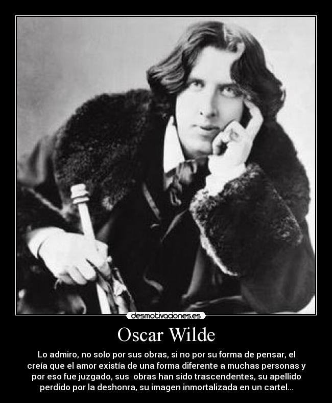 Oscar Wilde - Lo admiro, no solo por sus obras, si no por su forma de pensar, el
creía que el amor existía de una forma diferente a muchas personas y
por eso fue juzgado, sus  obras han sido trascendentes, su apellido
perdido por la deshonra, su imagen inmortalizada en un cartel...