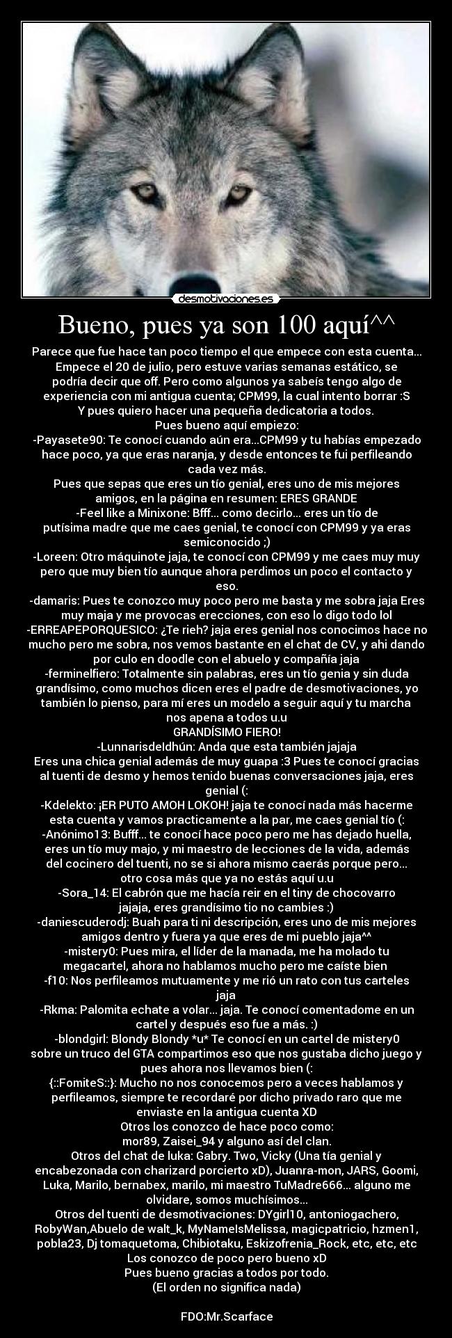 Bueno, pues ya son 100 aquí^^ - Parece que fue hace tan poco tiempo el que empece con esta cuenta...
Empece el 20 de julio, pero estuve varias semanas estático, se
podría decir que off. Pero como algunos ya sabeís tengo algo de
experiencia con mi antigua cuenta; CPM99, la cual intento borrar :S
Y pues quiero hacer una pequeña dedicatoria a todos.
Pues bueno aquí empiezo:
-Payasete90: Te conocí cuando aún era...CPM99 y tu habías empezado
hace poco, ya que eras naranja, y desde entonces te fui perfileando
cada vez más.
Pues que sepas que eres un tío genial, eres uno de mis mejores
amigos, en la página en resumen: ERES GRANDE
-Feel like a Minixone: Bfff... como decirlo... eres un tío de
putísima madre que me caes genial, te conocí con CPM99 y ya eras
semiconocido ;)
-Loreen: Otro máquinote jaja, te conocí con CPM99 y me caes muy muy
pero que muy bien tío aunque ahora perdimos un poco el contacto y
eso.
-damaris: Pues te conozco muy poco pero me basta y me sobra jaja Eres
muy maja y me provocas erecciones, con eso lo digo todo lol
-ERREAPEPORQUESICO: ¿Te rieh? jaja eres genial nos conocimos hace no
mucho pero me sobra, nos vemos bastante en el chat de CV, y ahi dando
por culo en doodle con el abuelo y compañía jaja
-ferminelfiero: Totalmente sin palabras, eres un tío genia y sin duda
grandísimo, como muchos dicen eres el padre de desmotivaciones, yo
también lo pienso, para mí eres un modelo a seguir aquí y tu marcha
nos apena a todos u.u
GRANDÍSIMO FIERO!
-LunnarisdeIdhún: Anda que esta también jajaja
Eres una chica genial además de muy guapa :3 Pues te conocí gracias
al tuenti de desmo y hemos tenido buenas conversaciones jaja, eres
genial (:
-Kdelekto: ¡ER PUTO AMOH LOKOH! jaja te conocí nada más hacerme
esta cuenta y vamos practicamente a la par, me caes genial tío (:
-Anónimo13: Bufff... te conocí hace poco pero me has dejado huella,
eres un tío muy majo, y mi maestro de lecciones de la vida, además
del cocinero del tuenti, no se si ahora mismo caerás porque pero...
otro cosa más que ya no estás aquí u.u
-Sora_14: El cabrón que me hacía reir en el tiny de chocovarro
jajaja, eres grandísimo tio no cambies :)
-daniescuderodj: Buah para ti ni descripción, eres uno de mis mejores
amigos dentro y fuera ya que eres de mi pueblo jaja^^
-mistery0: Pues mira, el líder de la manada, me ha molado tu
megacartel, ahora no hablamos mucho pero me caíste bien 
-f10: Nos perfileamos mutuamente y me rió un rato con tus carteles
jaja
-Rkma: Palomita echate a volar... jaja. Te conocí comentadome en un
cartel y después eso fue a más. :)
-blondgirl: Blondy Blondy *u* Te conocí en un cartel de mistery0
sobre un truco del GTA compartimos eso que nos gustaba dicho juego y
pues ahora nos llevamos bien (:
{::FomiteS::}: Mucho no nos conocemos pero a veces hablamos y
perfileamos, siempre te recordaré por dicho privado raro que me
enviaste en la antigua cuenta XD
Otros los conozco de hace poco como:
mor89, Zaisei_94 y alguno así del clan.
Otros del chat de luka: Gabry. Two, Vicky (Una tía genial y
encabezonada con charizard porcierto xD), Juanra-mon, JARS, Goomi,
Luka, Marilo, bernabex, marilo, mi maestro TuMadre666... alguno me
olvidare, somos muchísimos...
Otros del tuenti de desmotivaciones: DYgirl10, antoniogachero,
RobyWan,Abuelo de walt_k, MyNameIsMelissa, magicpatricio, hzmen1,
pobla23, Dj tomaquetoma, Chibiotaku, Eskizofrenia_Rock, etc, etc, etc
Los conozco de poco pero bueno xD
Pues bueno gracias a todos por todo.
(El orden no significa nada)

FDO:Mr.Scarface