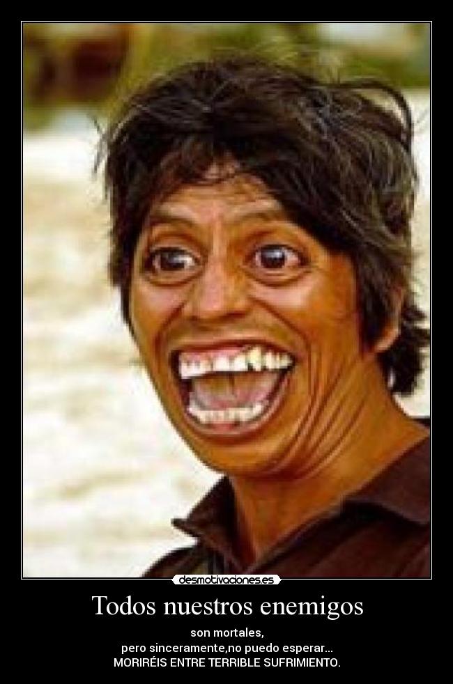 Todos nuestros enemigos - son mortales,
pero sinceramente,no puedo esperar...
MORIRÉIS ENTRE TERRIBLE SUFRIMIENTO.