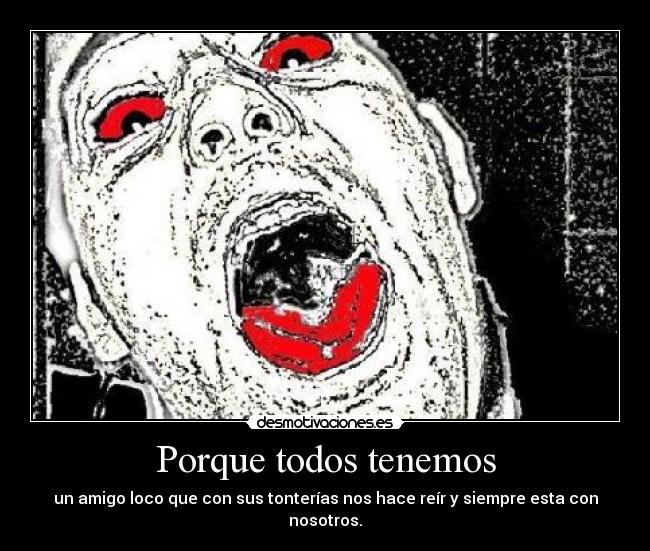 Porque todos tenemos - un amigo loco que con sus tonterías nos hace reír y siempre esta con nosotros.
